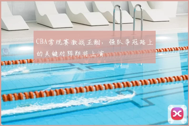CBA常规赛激战正酣,强队争冠路上的关键对阵即将上演