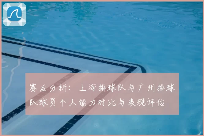 赛后分析:上海排球队与广州排球队球员个人能力对比与表现评估