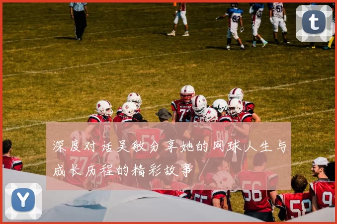 深度对话吴敏分享她的网球人生与成长历程的精彩故事
