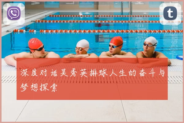 深度对话吴秀英排球人生的奋斗与梦想探索