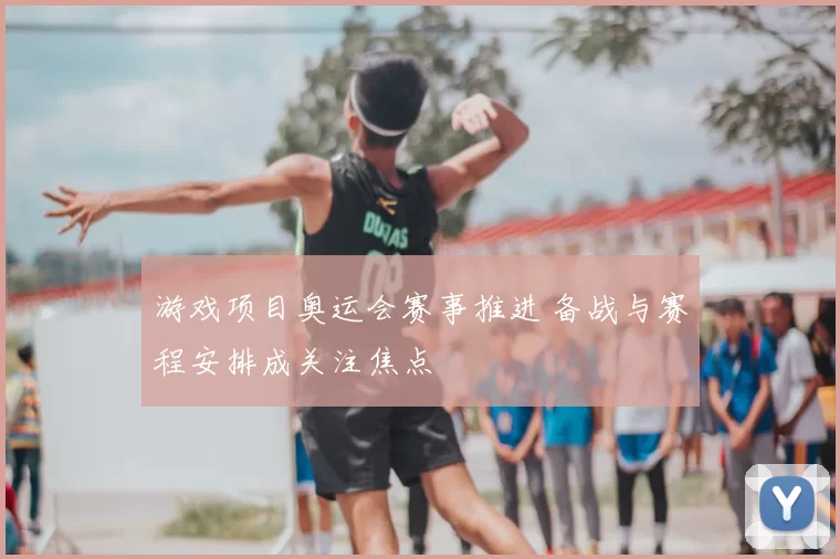 游戏项目奥运会赛事推进 备战与赛程安排成关注焦点