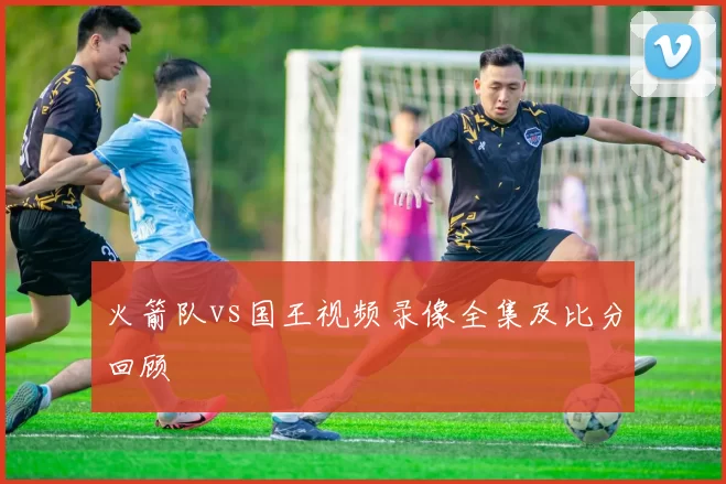 火箭队vs国王视频录像全集及比分回顾