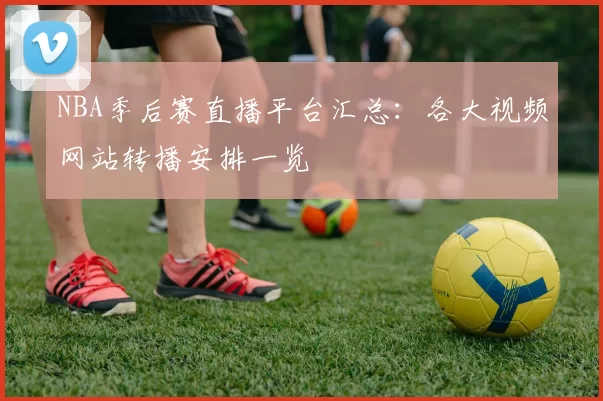 NBA季后赛直播平台汇总:各大视频网站转播安排一览
