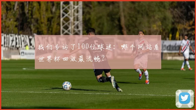 我们专访了100位球迷：哪个网站看世界杯回放最流畅？