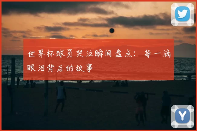 世界杯球员哭泣瞬间盘点：每一滴眼泪背后的故事