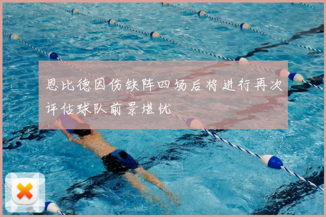 恩比德因伤缺阵四场后将进行再次评估球队前景堪忧