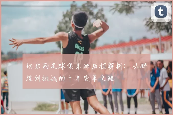 切尔西足球俱乐部历程解析:从辉煌到挑战的十年变革之路