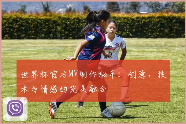 世界杯官方MV制作秘辛:创意、技术与情感的完美融合