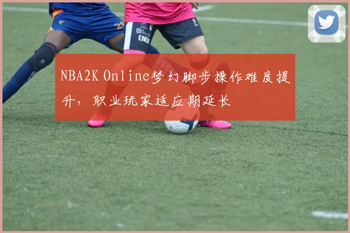 NBA2K Online梦幻脚步操作难度提升,职业玩家适应期延长