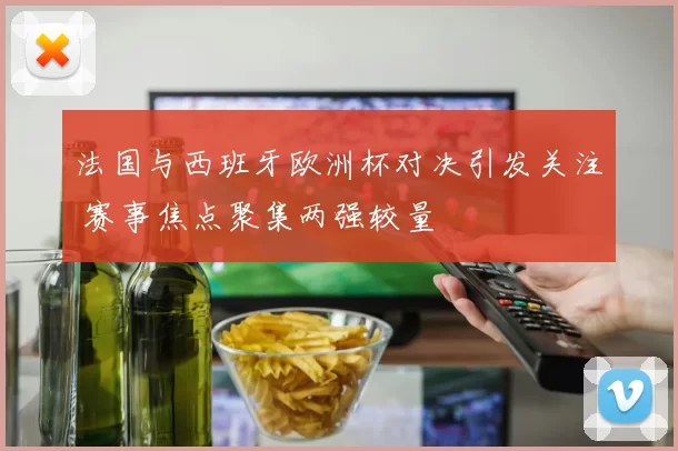 法国与西班牙欧洲杯对决引发关注 赛事焦点聚集两强较量