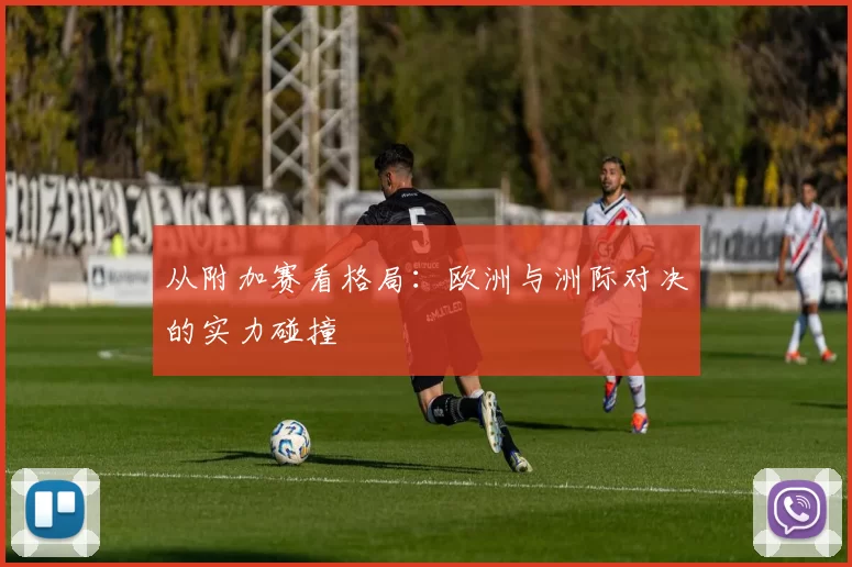 从附加赛看格局：欧洲与洲际对决的实力碰撞