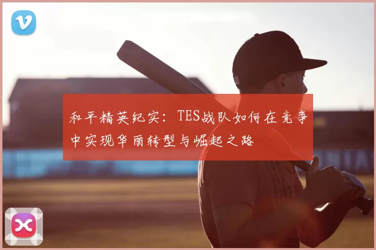 和平精英纪实:TES战队如何在竞争中实现华丽转型与崛起之路