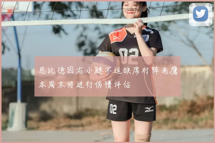 恩比德因右小腿不适缺席对阵老鹰本周末将进行伤情评估