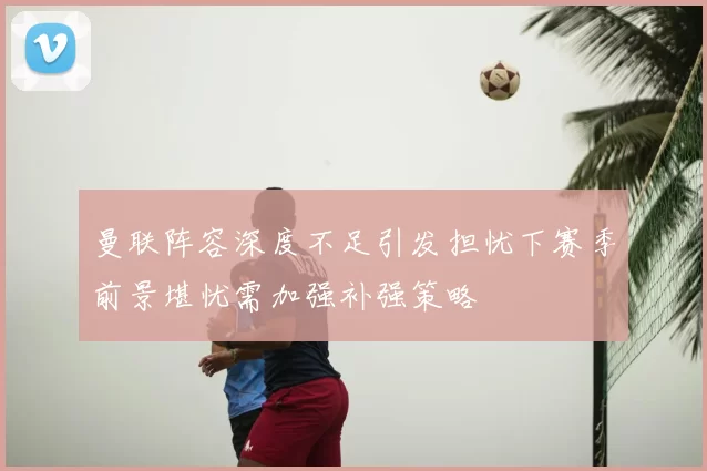 曼联阵容深度不足引发担忧下赛季前景堪忧需加强补强策略