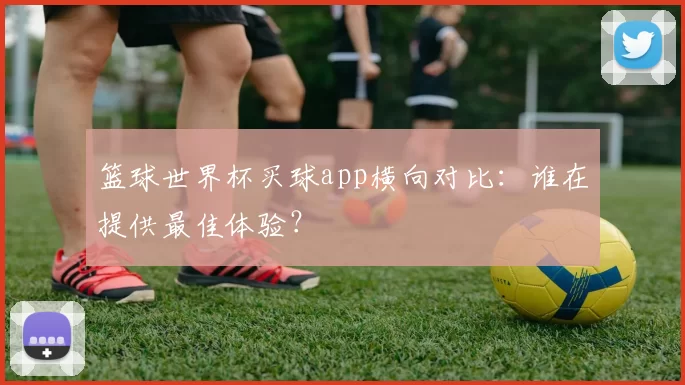 篮球世界杯买球app横向对比:谁在提供最佳体验?