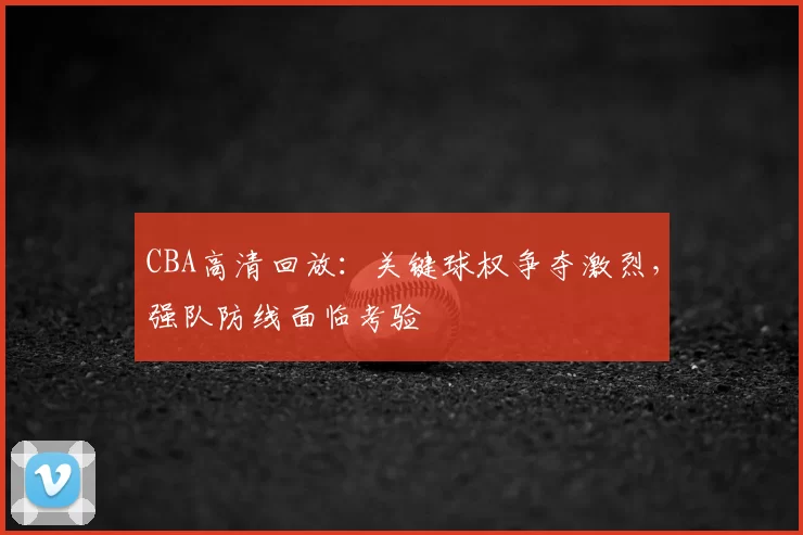 CBA高清回放:关键球权争夺激烈,强队防线面临考验