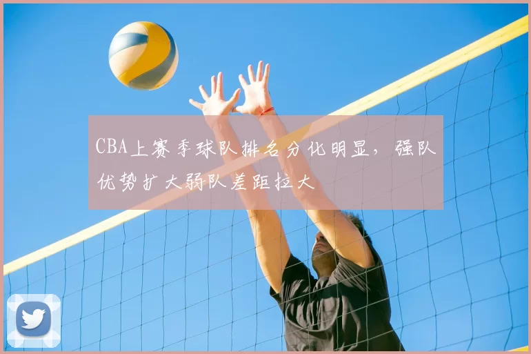 CBA上赛季球队排名分化明显,强队优势扩大弱队差距拉大