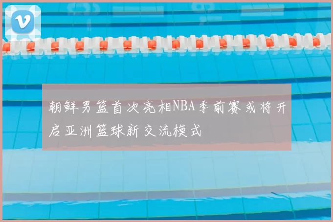 朝鲜男篮首次亮相NBA季前赛或将开启亚洲篮球新交流模式