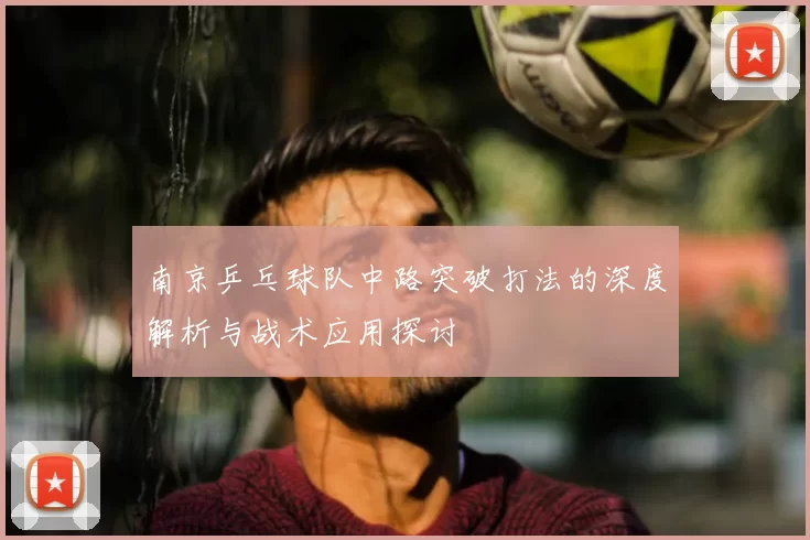 南京乒乓球队中路突破打法的深度解析与战术应用探讨