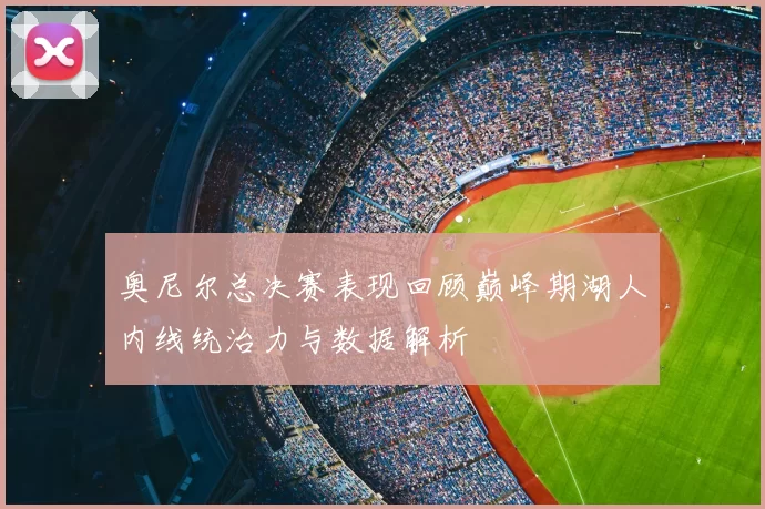 奥尼尔总决赛表现回顾巅峰期湖人内线统治力与数据解析
