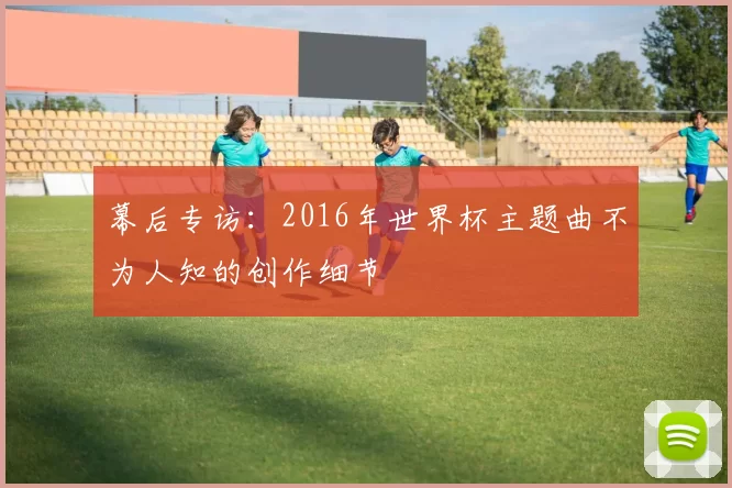 幕后专访:2016年世界杯主题曲不为人知的创作细节
