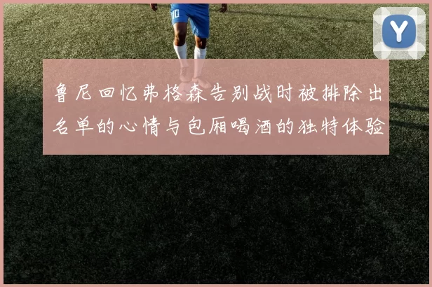 鲁尼回忆弗格森告别战时被排除出名单的心情与包厢喝酒的独特体验