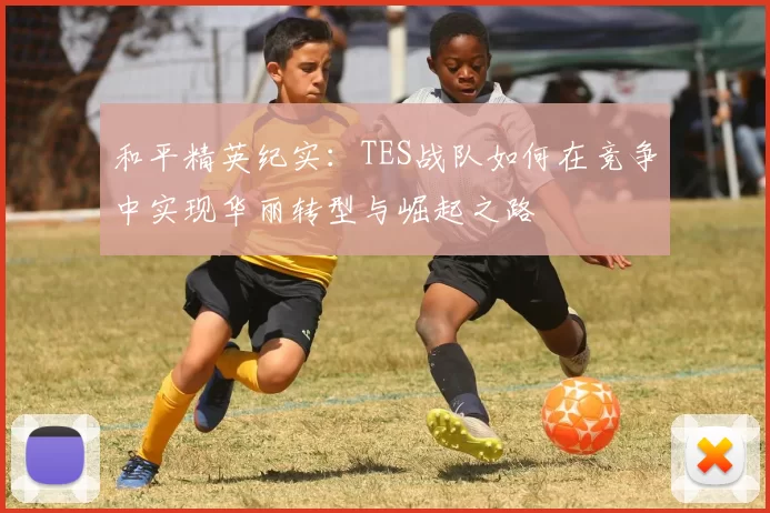 和平精英纪实:TES战队如何在竞争中实现华丽转型与崛起之路