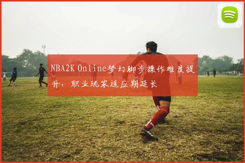 NBA2K Online梦幻脚步操作难度提升，职业玩家适应期延长