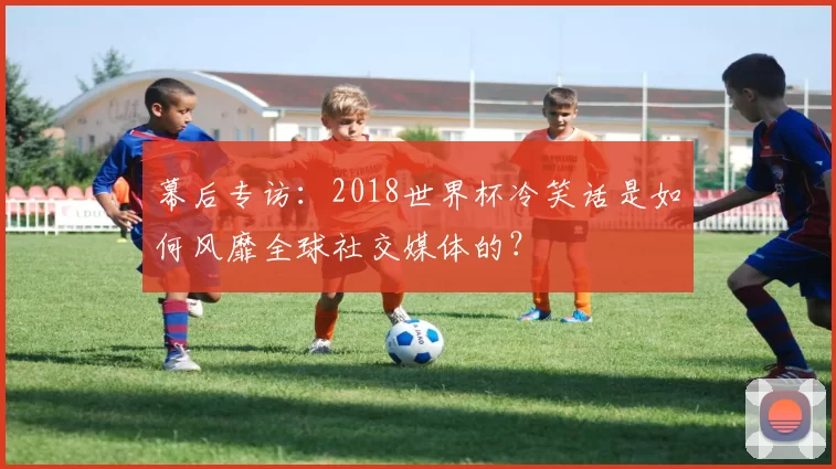 幕后专访:2018世界杯冷笑话是如何风靡全球社交媒体的?