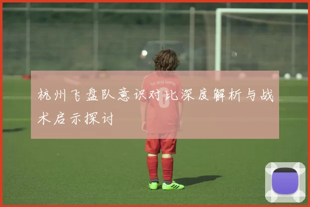 杭州飞盘队意识对比深度解析与战术启示探讨