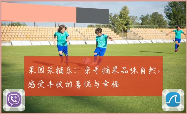 果园采摘乐:亲手摘果品味自然,感受丰收的喜悦与幸福