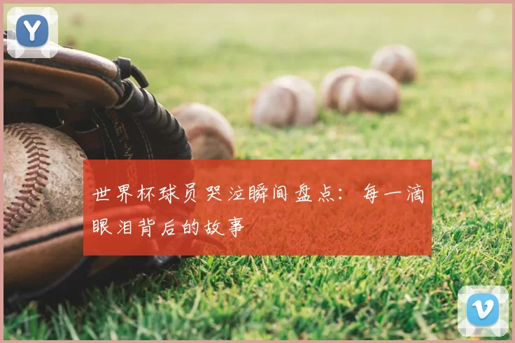 世界杯球员哭泣瞬间盘点：每一滴眼泪背后的故事