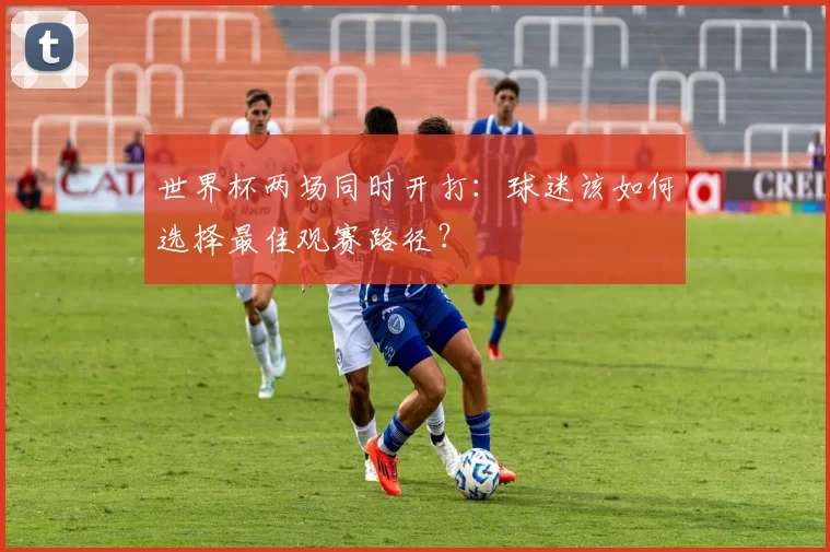 世界杯两场同时开打:球迷该如何选择最佳观赛路径?