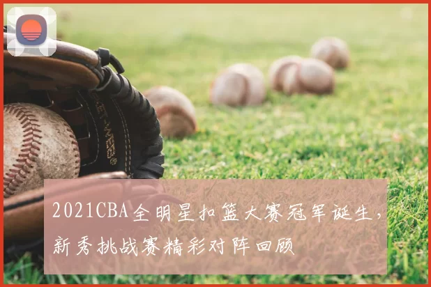 2021CBA全明星扣篮大赛冠军诞生,新秀挑战赛精彩对阵回顾