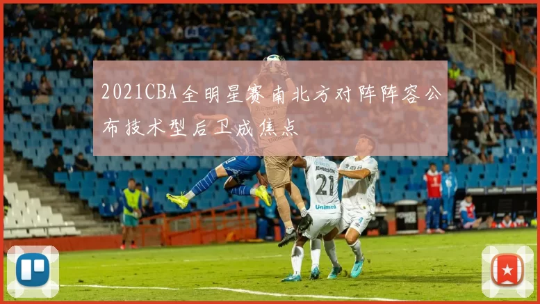 2021CBA全明星赛南北方对阵阵容公布技术型后卫成焦点