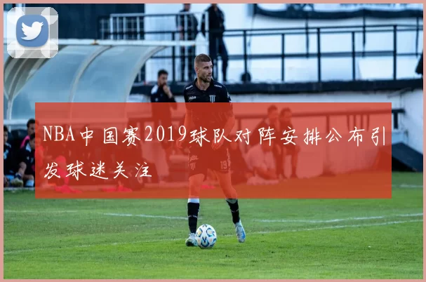 NBA中国赛2019球队对阵安排公布引发球迷关注