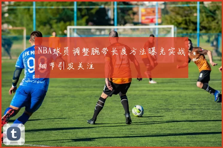 NBA球员调整腕带长度方法曝光实战细节引发关注