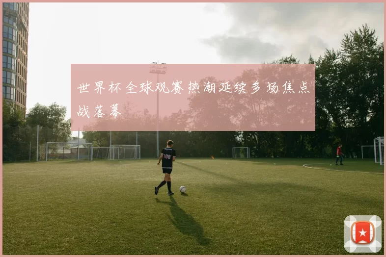 世界杯全球观赛热潮延续多场焦点战落幕