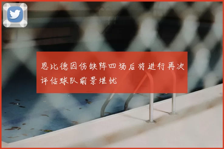 恩比德因伤缺阵四场后将进行再次评估球队前景堪忧