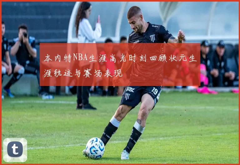 本内特NBA生涯高光时刻回顾状元生涯轨迹与赛场表现