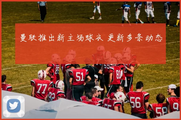 曼联推出新主场球衣 更新多条动态