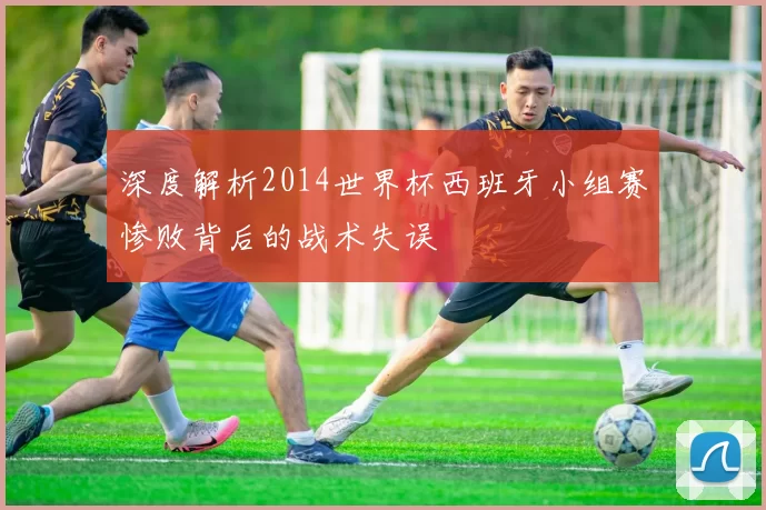 深度解析2014世界杯西班牙小组赛惨败背后的战术失误