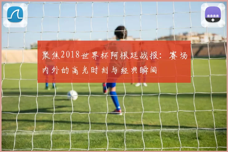 聚焦2018世界杯阿根廷战报:赛场内外的高光时刻与经典瞬间