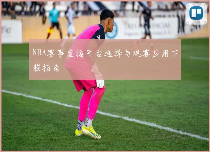 NBA赛事直播平台选择与观赛应用下载指南