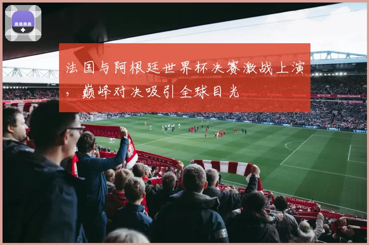 法国与阿根廷世界杯决赛激战上演,巅峰对决吸引全球目光