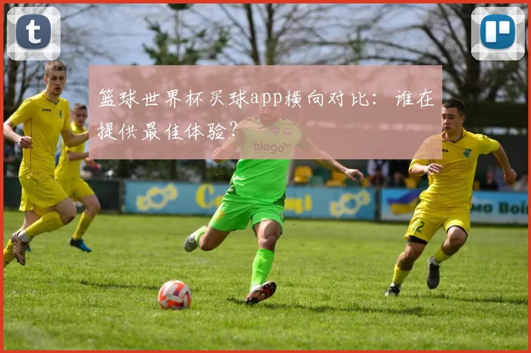 篮球世界杯买球app横向对比：谁在提供最佳体验？