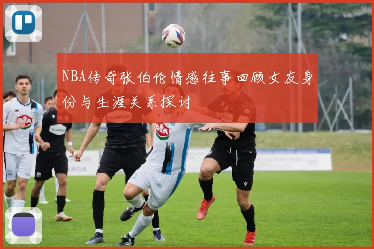 NBA传奇张伯伦情感往事回顾女友身份与生涯关系探讨