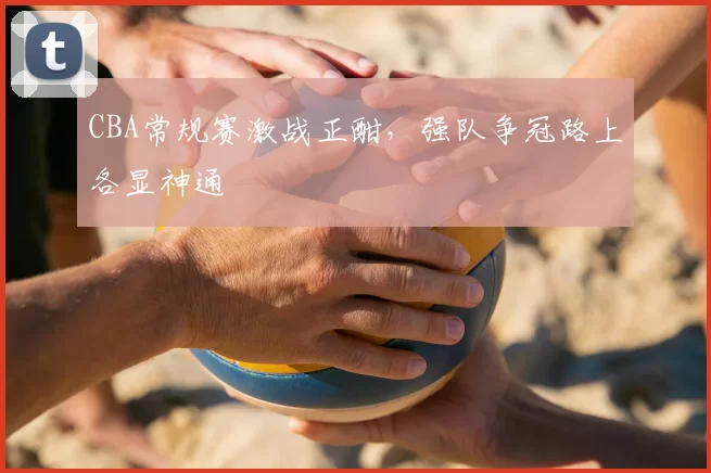 CBA常规赛激战正酣,强队争冠路上各显神通