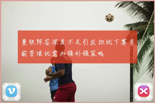 曼联阵容深度不足引发担忧下赛季前景堪忧需加强补强策略