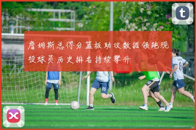 詹姆斯总得分篮板助攻数据领跑现役球员历史排名持续攀升